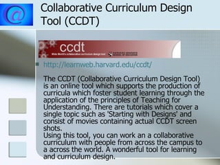 Collaborative Curriculum Design Tool (CCDT) http:// learnweb.harvard.edu/ccdt / The CCDT (Collaborative Curriculum Design Tool) is an online tool which supports the production of curricula which foster student learning through the application of the principles of Teaching for Understanding. There are tutorials which cover a single topic such as 'Starting with Designs' and consist of movies containing actual CCDT screen shots. Using this tool, you can work an a collaborative curriculum with people from across the campus to a across the world. A wonderful tool for learning and curriculum design.  