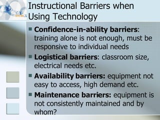 Instructional Barriers when Using Technology Confidence-in-ability barriers : training alone is not enough, must be responsive to individual needs Logistical barriers : classroom size, electrical needs etc. Availability barriers:  equipment not easy to access, high demand etc. Maintenance barriers:  equipment is not consistently maintained and by whom? 