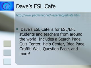 Dave’s ESL Cafe http://www.pacificnet.net/~sperling/eslcafe.html Dave's ESL Cafe is for ESL/EFL students and teachers from around the world. Includes a Search Page, Quiz Center, Help Center, Idea Page, Graffiti Wall, Question Page, and more!  