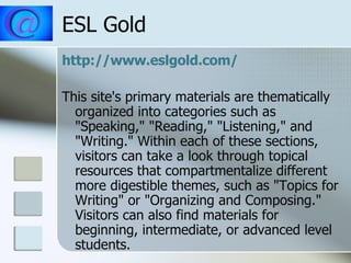 ESL Gold http://www.eslgold.com/ This site's primary materials are thematically organized into categories such as "Speaking," "Reading," "Listening," and "Writing." Within each of these sections, visitors can take a look through topical resources that compartmentalize different more digestible themes, such as "Topics for Writing" or "Organizing and Composing." Visitors can also find materials for beginning, intermediate, or advanced level students.  