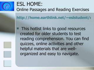 ESL HOME:  Online Passages and Reading Exercises http://home.earthlink.net/~eslstudent/read/read.html This hotlist links to good resources created for older students to test reading comprehension. You can find quizzes, online activities and other helpful materials that are well-organized and easy to navigate.  