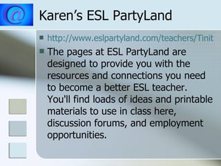 Karen’s ESL PartyLand http://www.eslpartyland.com/teachers/Tinitial.htm The pages at ESL PartyLand are designed to provide you with the resources and connections you need to become a better ESL teacher.  You'll find loads of ideas and printable materials to use in class here, discussion forums, and employment opportunities.  