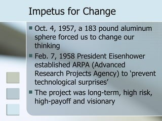 Impetus for Change Oct. 4, 1957, a 183 pound aluminum sphere forced us to change our thinking Feb. 7, 1958 President Eisenhower established ARPA (Advanced Research Projects Agency) to ‘prevent technological surprises’ The project was long-term, high risk, high-payoff and visionary 