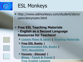 ESL Monkeys  http://www.eslmonkeys.com/student/storyroom/storyroom.html  Free ESL Teaching Materials   - English as a Second Language Resources for Teachers! Lesson Plans & Ideas  |  Reading Materials Free ESL Books  |  Recommended ESL Books  |  TEFL Newsletter Forums - Discuss!  |  Blogs - Teach & Travel  |  Free English Lessons 