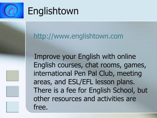 Englishtown http://www.englishtown.com Improve your English with online English courses, chat rooms, games, international Pen Pal Club, meeting areas, and ESL/EFL lesson plans. There is a fee for English School, but other resources and activities are free. 