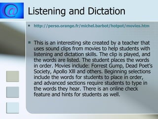 Listening and Dictation http://perso.orange.fr/michel.barbot/hotpot/movies.htm This is an interesting site created by a teacher that uses sound clips from movies to help students with listening and dictation skills. The clip is played, and the words are listed. The student places the words in order. Movies include: Forrest Gump, Dead Poet’s Society, Apollo Xlll and others. Beginning selections include the words for students to place in order, and advanced sections require students to type in the words they hear. There is an online check feature and hints for students as well. 