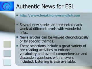 Authentic News for ESL http://www.breakingnewsenglish.com Several new stories are presented each week at different levels with wonderful links. News articles can be viewed chronologically or by specific themes. These selections include a great variety of pre-reading activities to enhance vocabulary and overall comprehension and discussion questions with answers included. Listening is also available. 