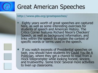 Great American Speeches http://www.pbs.org/greatspeeches/ Eighty years worth of great speeches are captured here, as well as some interesting exercises for students of speech and American History. The Critics Corner features Richard Nixon's Checkers' Speech, as well as background information, and links within the speech to explain the context of specific words or terms used in the speech. If you watch excerpts of Presidential speeches on tape, you should have students try  Could You Be A Politician , where they get a chance to read from a mock teleprompter while looking honest, sincere, and trustworthy. Some trick! Several more activities to liven up classrooms.  