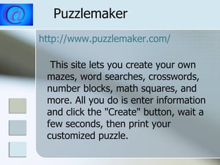 Puzzlemaker http:// www.puzzlemaker.com /   This site lets you create your own mazes, word searches, crosswords, number blocks, math squares, and more. All you do is enter information and click the "Create" button, wait a few seconds, then print your customized puzzle. 