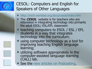 CESOL: Computers and English for Speakers of Other Languages http://tech.worlded.org/docs/cesol/index.htm The   CESOL  website is for teachers who are interested in integrating technology into primarily the adult ESOL/ ESL/EFL classroom:   teaching computers to ESOL / ESL / EFL students in a way that integrates technology into the curriculum;  using computer technology as a tool for improving teaching English language learning;  utilizing software appropriately in the computer-assisted language learning (CALL) lab.  See the  new articles on  Podcasting . 