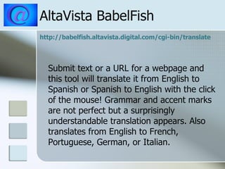 AltaVista BabelFish http:// babelfish.altavista.digital.com/cgi -bin/translate Submit text or a URL for a webpage and this tool will translate it from English to Spanish or Spanish to English with the click of the mouse! Grammar and accent marks are not perfect but a surprisingly understandable translation appears. Also translates from English to French, Portuguese, German, or Italian.  
