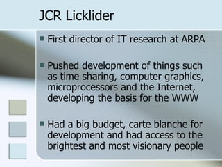 JCR Licklider First director of IT research at ARPA Pushed development of things such as time sharing, computer graphics, microprocessors and the Internet, developing the basis for the WWW Had a big budget, carte blanche for development and had access to the brightest and most visionary people 