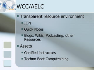 WCC/AELC Transparent resource environment IEPs Quick Notes Blogs, Wikis, Podcasting, other Resources Assets Certified instructors Techno Boot Camp/training 
