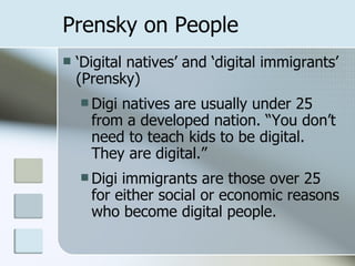 Prensky on People ‘ Digital natives’ and ‘digital immigrants’ (Prensky) Digi natives are usually under 25 from a developed nation. “You don’t need to teach kids to be digital. They are digital.” Digi immigrants are those over 25 for either social or economic reasons who become digital people.  