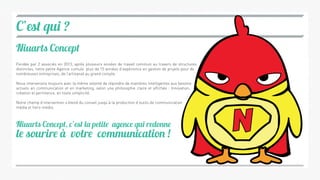 C’est qui ?
Niuarts Concept
Niuarts Concept, c’est la petite agence qui redonne
le sourire à votre communication !
Fondée par 2 associés en 2013, après plusieurs années de travail commun au travers de structures
distinctes, notre petite Agence cumule plus de 15 années d’expérience en gestion de projets pour de
nombreuses entreprises, de l’artisanat au grand compte.
Nous intervenons toujours avec la même volonté de répondre de manières intelligentes aux besoins
actuels en communication et en marketing, selon une philosophie claire et affichée : Innovation,
création et pertinence, en toute simplicité.
Notre champ d’intervention s’étend du conseil jusqu’à la production d’outils de communication
média et hors-média.
 