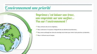 L’environnement une priorité
Nous utilisons des encres végétales ;
Nous collectons et recyclons l’intégralité de nos déchets de productions ;
Nous avons aménagé des zones de stockage sécurisées pour éviter toute pollution accidentelle ;
Nous n’utilisons aucun toxique.
Imprimer, c’est laisser une trace,
une empreinte sur une surface...
Pas sur l’environnement !
 