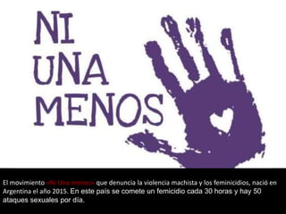 El movimiento «Ni Una menos» que denuncia la violencia machista y los feminicidios, nació en
Argentina el año 2015. En este país se comete un femicidio cada 30 horas y hay 50
ataques sexuales por día.
 