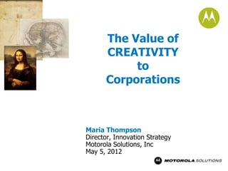 The Value of
      CREATIVITY
           to
      Corporations



Maria Thompson
Director, Innovation Strategy
Motorola Solutions, Inc
May 5, 2012
 
