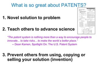 What is so great about PATENTS?

1. Novel solution to problem

2. Teach others to advance science
  "The patent system is nothing more than a way to encourage people to
  innovate... to take risks... to make the world a better place.”
      -- Dean Kamen, Spotlight On: The U.S. Patent System



3. Prevent others from using, copying or
   selling your solution (invention)
 