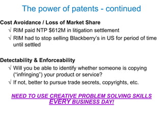 The power of patents - continued
Cost Avoidance / Loss of Market Share
  √ RIM paid NTP $612M in litigation settlement
  √ RIM had to stop selling Blackberry’s in US for period of time
     until settled

Detectability & Enforceability
   √ Will you be able to identify whether someone is copying
     (“infringing”) your product or service?
   √ If not, better to pursue trade secrets, copyrights, etc.

    NEED TO USE CREATIVE PROBLEM SOLVING SKILLS
                EVERY BUSINESS DAY!
 