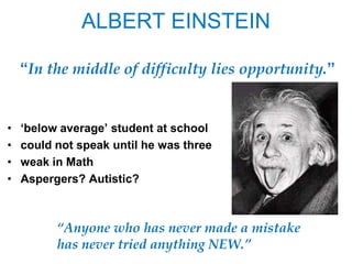 ALBERT EINSTEIN

    ―In the middle of difficulty lies opportunity.‖


•   ‗below average‘ student at school
•   could not speak until he was three
•   weak in Math
•   Aspergers? Autistic?



          “Anyone who has never made a mistake
          has never tried anything NEW.”
 