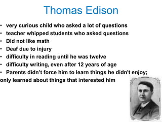 Thomas Edison
• very curious child who asked a lot of questions
• teacher whipped students who asked questions
• Did not like math
• Deaf due to injury
• difficulty in reading until he was twelve
• difficulty writing, even after 12 years of age
• Parents didn‘t force him to learn things he didn't enjoy;
only learned about things that interested him
 