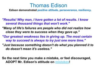 Thomas Edison
    Edison demonstrated positive attitude, perseverance, resiliency.


"Results! Why man, I have gotten a lot of results. I know
  several thousand things that won't work."
"Many of life's failures are people who did not realize how
  close they were to success when they gave up."
"Our greatest weakness lies in giving up. The most certain
  way to succeed is always to try just one more time."
"Just because something doesn't do what you planned it to
  do doesn't mean it's useless."

So the next time you make a mistake, or feel discouraged,
  ADOPT Mr. Edison's attitude on mistakes!
 