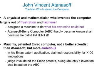 John Vincent Atanasoff
                  The Man Who Invented the Computer


• A physicist and mathematician who invented the computer
largely out of frustration and laziness!
   - designed a machine to do what his own mind could not
   - Atanasoff-Berry Computer (ABC) hardly became known at all
     because he didn’t PATENT it!

• Mauchly, patented Eniac computer, not a better scientist
  than Atanasoff, but more ambitious
   - In his Eniac patent application, claimed responsibility for >100
     innovations
   - judge invalidated the Eniac patents, ruling Mauchly’s invention
     was based on the ABC
 