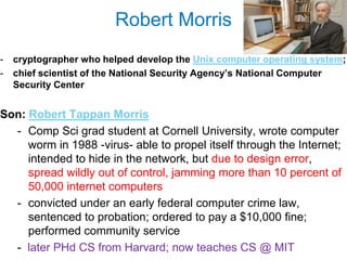 Robert Morris
-   cryptographer who helped develop the Unix computer operating system;
-   chief scientist of the National Security Agency‘s National Computer
    Security Center


Son: Robert Tappan Morris
  - Comp Sci grad student at Cornell University, wrote computer
     worm in 1988 -virus- able to propel itself through the Internet;
     intended to hide in the network, but due to design error,
     spread wildly out of control, jamming more than 10 percent of
     50,000 internet computers
  - convicted under an early federal computer crime law,
     sentenced to probation; ordered to pay a $10,000 fine;
     performed community service
  - later PHd CS from Harvard; now teaches CS @ MIT
 