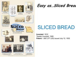 Easy as…Sliced Bread




 SLICED BREAD
Invented: 1912
Toaster invented: 1926
Patent: 1,867,377 (US) issued July 12, 1932
 