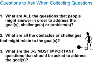 Questions to Ask When Collecting Questions

1. What are ALL the questions that people
   might answer in order to address the
   goal(s), challenge(s) or problem(s)?

2. What are all the obstacles or challenges
that might relate to the goal(s)?

3. What are the 3-5 MOST IMPORTANT
   questions that should be asked to address
   the goal(s)?
 