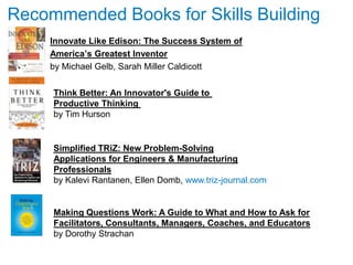 Recommended Books for Skills Building
     Innovate Like Edison: The Success System of
     America‘s Greatest Inventor
     by Michael Gelb, Sarah Miller Caldicott

     Think Better: An Innovator's Guide to
     Productive Thinking
     by Tim Hurson


     Simplified TRiZ: New Problem-Solving
     Applications for Engineers & Manufacturing
     Professionals
     by Kalevi Rantanen, Ellen Domb, www.triz-journal.com


     Making Questions Work: A Guide to What and How to Ask for
     Facilitators, Consultants, Managers, Coaches, and Educators
     by Dorothy Strachan
 