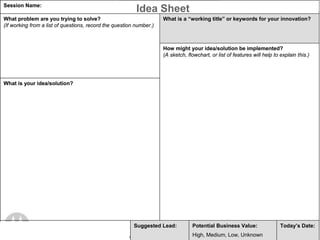 Session Name: Gemini Innovation Workshop                                                                                                                                                           Motorola Confidential when Completed
                                                                                                          Idea Sheet
What problem are you trying to solve?                                                                                                What is a ―working title‖ or keywords for your innovation?
(If working from a list of questions, record the question number.)



                                                                                                                                     How might your idea/solution be implemented?
                                                                                                                                     (A sketch, flowchart, or list of features will help to explain this.)




What is your idea/solution?




Innovator(s) CoreID(s):                                                                                 Suggested Lead:                                           Potential Business Value:                             Today‘s Date:
                                                                                                                                                                  High, Medium, Low, Unknown                4/27/2007
                                                                                                                                                                            Motorola Confidential Proprietary once Completed
                    MOTOROLA and the Stylized M Logo are registered in the US Patent & Trademark Office. All other product or service names are the property of their respective owners. © Motorola, Inc. 2004.
 