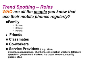 Trend Spotting – Roles
WHO are all the people you know that
use their mobile phones regularly?
  Family
          Spouse
          Children
          Parents

  Friends
  Classmates
  Co-workers
  Service Providers ( e.g., store
     owners, restauranteurs, plumbers, construction workers, tollbooth
     operators, government workers, ice cream vendors, security
     guards, etc.)
 
