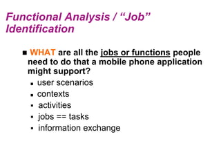 Functional Analysis / “Job”
Identification

      WHAT are all the jobs or functions people
       need to do that a mobile phone application
       might support?
         user scenarios

         contexts

         activities
         jobs == tasks
         information exchange
 