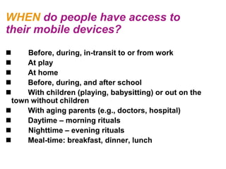 WHEN do people have access to
their mobile devices?
     Before, during, in-transit to or from work
     At play
     At home
     Before, during, and after school
     With children (playing, babysitting) or out on the
  town without children
     With aging parents (e.g., doctors, hospital)
     Daytime – morning rituals
     Nighttime – evening rituals
     Meal-time: breakfast, dinner, lunch
 