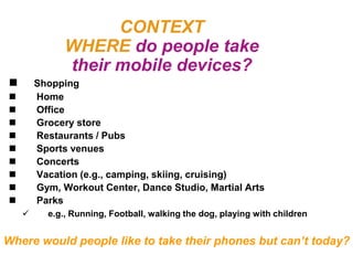 CONTEXT
              WHERE do people take
              their mobile devices?
       Shopping
       Home
       Office
       Grocery store
       Restaurants / Pubs
       Sports venues
       Concerts
       Vacation (e.g., camping, skiing, cruising)
       Gym, Workout Center, Dance Studio, Martial Arts
       Parks
         e.g., Running, Football, walking the dog, playing with children


Where would people like to take their phones but can’t today?
 