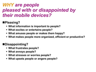 WHY are people
pleased with or disappointed by
their mobile devices?
Pleasing?
     What information is important to people?
     What excites or entertains people?
     What amuses people or makes them happy?
     What makes people more organized, efficient or productive?

Disappointing?
     What frustrates people?
     What annoys people?
     What stresses or worries people?
     What upsets people or angers people?
 