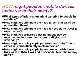 HOW might peoples’ mobile devices
better serve their needs?
What types of information might we bring to people in
 real-time?
How might we eliminate the need to perform tasks by
 automating them?
How might we eliminate the need for people to travel to
 experiences?
How might we enhance existing mobile device
 experiences to make them more gratifying and
 satisfying?
How might we help people perform their ―jobs‖ more
 effectively and efficiently in all contexts?
How might we help people better connect with those
 they want in their lives and disconnect from those they
 don‘t?
 