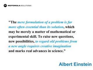"The mere formulation of a problem is far
more often essential than its solution, which
may be merely a matter of mathematical or
experimental skill. To raise new questions,
new possibilities, to regard old problems from
a new angle requires creative imagination
and marks real advances in science."


                                 Albert Einstein
 