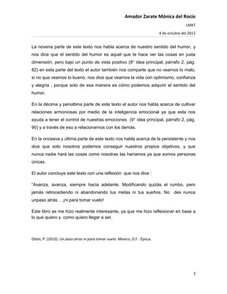 Amador Zarate Mónica del Rocío
                                                                                          LMKT
                                                                           4 de octubre del 2012


La novena parte de este texto nos habla acerca de nuestro sentido del humor, y
nos dice que el sentido del humor es aquel que te hace ver las cosas en justa
dimensión, pero bajo un punto de vista positivo (8° idea principal, párrafo 2, pág.
82) en esta parte del texto el autor también nos comparte que no veamos lo malo,
si no que veamos lo bueno, nos dice que veamos la vida con optimismo, confianza
y alegría , porque solo de esa manera es cómo podemos adquirir el sentido del
humor.

En la décima y penúltima parte de este texto el autor nos habla acerca de cultivar
relaciones armoniosas por medio de la inteligencia emocional ya que esta nos
ayuda a tener el control de nuestras emociones (9° idea principal, párrafo 2, pág.
90) y a través de eso a relacionarnos con los demás.

En la onceava y última parte de este texto nos habla acerca de la persistente y nos
dice que solo nosotros podemos conseguir nuestros propios objetivos, y que
nunca nadie hará las cosas como nosotras las haríamos ya que somos personas
únicas.

El autor concluye este texto con una reflexión que nos dice :

“Avanza, avanza, siempre hacia adelante. Modificando quizás el rumbo, pero
jamás retrocediendo ni abandonando tus metas ni tus sueños. No des nunca
unpaso atrás… ¡ni para tomar vuelo!

Este libro se me hizo realmente interesante, ya que me hizo reflexionar en base a
lo que quiero y como quiero llegar a ser.



Obón, P. (2010). Un paso atras ni para tomar vuelo. Mexico, D.F.: Época.




                                                                                              3
 