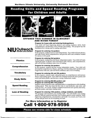 Northern Illinois University, University Outreach Services

                      Reading Skills and Speed Reading Programs
                               for Children and Adults




                                          OFFERED THIS SUMMER IN ELMHURST 

                                                 AND RIVER FOREST
                                                              Program for 4-year-olds and entering kindergartners:
                                                              Your child will learn beginning phonics and reading readiness skills, build
                                                              comprehension, and develop a love of books and reading. This program lays the


                N'I'UiOUtreac h 

                                                              foundation for a strong start in reading and school.

                . i
                     I
                  iii!
                      J. '     NORTHERN ILLINOIS UNIVERSITY   Program for entering 1st graders:
                                                              In this program, students learn to read independently. Your child will learn phonics
                                                              and sight words, build comprehension, and gain the skills and confidence needed
                                                              for success in first grade.
                                                              Program for entering 2nd graders:
                               Phonics                        In this program, students become fluent, independent readers. Your child will make
                                                              significant gains in phonics and word-attack skills, fluency, and comprehension,
                                                              and will develop confidence and a love of reading.
                                                              Program for entering 3rd graders:
                         Comprehension                        In this program, students become strong independent readers. Your child will
                                                              develop the comprehension, fluency, and long-word decoding skills needed to read
                                                              longer books with ease, and will build confidence and a love of reading.
                             Vocabulary                       Program for entering 4th and 5th graders:
                                                              In this program, students make substantial gains in comprehension and increase
                                                              fluency and reading speed. Your child will complete homework more quickly and
                                                              easily, get better grades, and become a strong, enthusiastic reader.
                             Study Skills
                                                              Program for entering 6th-8th graders and 

                                                              Program for entering 9th-11th graders: 

                                                              Students in these programs make substantial gains in comprehension while doubling
        I"­
        W
                         Speed Reading                        reading speed. They also learn the best way to read textbooks, take notes, and
        Q                                                     study for tests. As a result, students complete homework more quickly and easily,
        Q
        .....
           I                                                  get better grades, and enjoy reading more.
        (f)
        o
        N
           I
                         Love of Reading                      Program for entering 12th graders, college students, and adults:
         Ql
                                                              This program will transform your reading skills. You will double your reading
        "0                                                    speed in difficult material and triple your reading speed in easier material, while
         o
        ()                                                    improving comprehension, concentration, and recall. As a result, you'll save a lot
         Ql                                                   of time and get more out of everything you read.
        "5
        "0
         Ql
        .s::.                                 For More Information or to Register
         u

                                           Call 1-800-978-9596
        (f)




                                           Please see reverse side for class schedule 



'"...
 .  -------~-----~.--------                                                      - - - - - -....- -...~...- -.... ~...--~
                                                                   - . - .. - -...
 