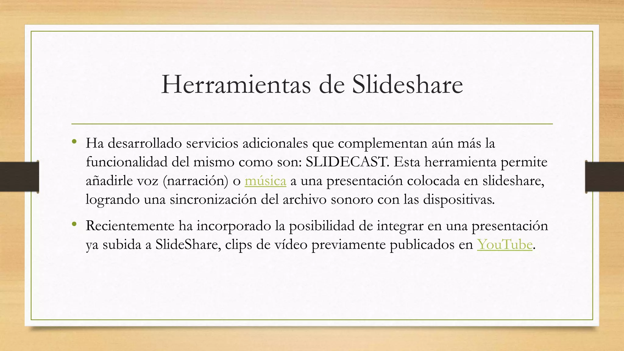 Herramientas de Slideshare
• Ha desarrollado servicios adicionales que complementan aún más la
funcionalidad del mismo como son: SLIDECAST. Esta herramienta permite
añadirle voz (narración) o música a una presentación colocada en slideshare,
logrando una sincronización del archivo sonoro con las dispositivas.
• Recientemente ha incorporado la posibilidad de integrar en una presentación
ya subida a SlideShare, clips de vídeo previamente publicados en YouTube.
 