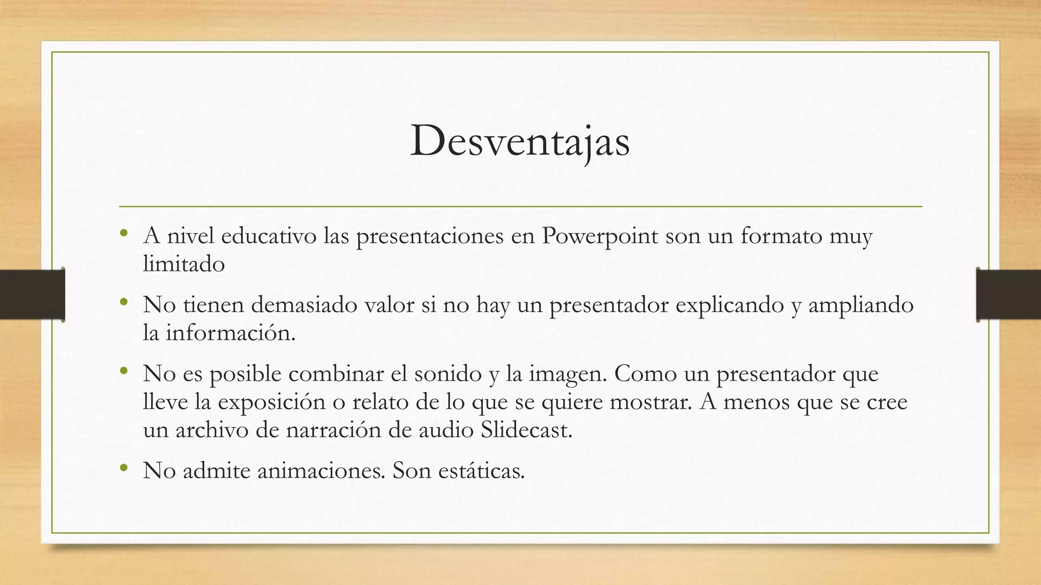 Desventajas
• A nivel educativo las presentaciones en Powerpoint son un formato muy
limitado
• No tienen demasiado valor si no hay un presentador explicando y ampliando
la información.
• No es posible combinar el sonido y la imagen. Como un presentador que
lleve la exposición o relato de lo que se quiere mostrar. A menos que se cree
un archivo de narración de audio Slidecast.
• No admite animaciones. Son estáticas.
 