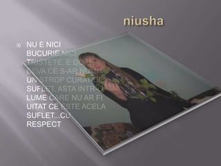 niushaNU E NICI BUCURIE,NICI TRISTETE, E DOAR CEVA CE S-AR NUMI UN STROP CURAT DE SUFLET, ASTA INTR-O LUME CARE NU AR FI UITAT CE ESTE ACELA SUFLET...CU RESPECT 