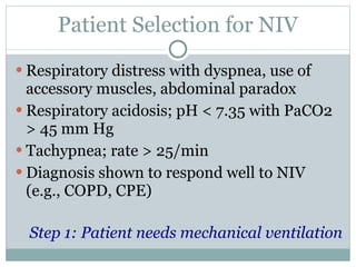 Patient Selection for NIV Respiratory distress with dyspnea, use of accessory muscles, abdominal paradox Respiratory acidosis; pH < 7.35 with PaCO2 > 45 mm Hg Tachypnea; rate > 25/min Diagnosis shown to respond well to NIV (e.g., COPD, CPE) Step 1: Patient needs mechanical ventilation 