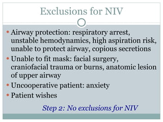 Exclusions for NIV Airway protection: respiratory arrest, unstable hemodynamics, high aspiration risk, unable to protect airway, copious secretions Unable to fit mask: facial surgery, craniofacial trauma or burns, anatomic lesion of upper airway Uncooperative patient: anxiety Patient wishes Step 2: No exclusions for NIV 