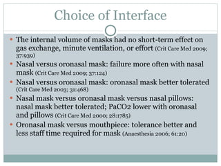 Choice of Interface The internal volume of masks had no short-term effect on gas exchange, minute ventilation, or effort  (Crit Care Med 2009; 37:939) Nasal versus oronasal mask: failure more often with nasal mask  (Crit Care Med 2009; 37:124) Nasal versus oronasal mask: oronasal mask better tolerated  (Crit Care Med 2003; 31:468) Nasal mask versus oronasal mask versus nasal pillows: nasal mask better tolerated; PaCO2 lower with oronasal and pillows  (Crit Care Med 2000; 28:1785) Oronasal mask versus mouthpiece: tolerance better and less staff time required for mask  (Anaesthesia 2006; 61:20) 