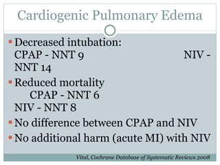 Cardiogenic Pulmonary Edema Decreased intubation:  CPAP - NNT 9 NIV - NNT 14 Reduced mortality CPAP - NNT 6 NIV - NNT 8 No difference between CPAP and NIV No additional harm (acute MI) with NIV Vital, Cochrane Database of Systematic Reviews 2008 