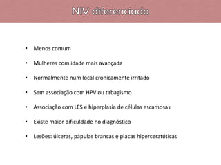 • Menos comum
• Mulheres com idade mais avançada
• Normalmente num local cronicamente irritado
• Sem associação com HPV ou tabagismo
• Associação com LES e hiperplasia de células escamosas
• Existe maior dificuldade no diagnóstico
• Lesões: úlceras, pápulas brancas e placas hiperceratóticas

 